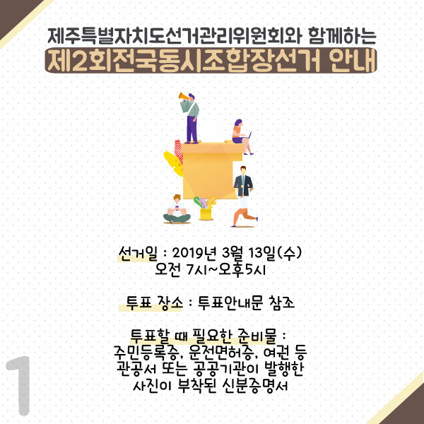 제주특별자치도선거관리위원회와 함께하는 제2회 전국동시조합장선거안내. 선거일 : 2019년 3월 13일(수) 오전7시~오후5시. 투표장소 : 투표안내문 참조. 투표할 때 필요한 준비물 : 주민등록증, 운전면허증. 여권 등 관공서 또는 공공기관이 발행한 사진이 부착된 신분증명서.