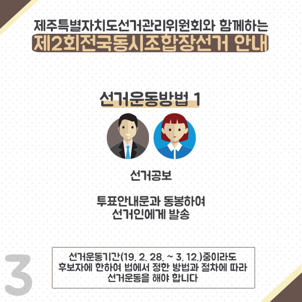제주특별자치도선거관리위원회와 함께하는 제2회전국동시조합장선거 안내. 선거운동방법1. 선거공보. 투표안내문과 동봉하여 선거인에게 발송. 선거운동기간(19.2.28)~3.12.)중이라도 후보자에 한하여 법에서 정한 방법과 절차에 따라 선거운동을 해야합니다.