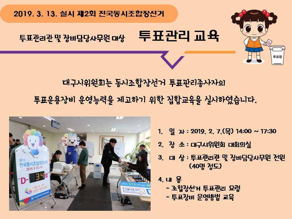 2019.3.13. 실시 제2회 전국동시조합장선거 투표관리관 및 장비담당사무원 대상 투표관리 교육 대구시위원회는 동시조합장선거 투표관리종사자의 투표운용장비 운영능력을 제고하기 위한 집합교육을 실시하였습니다. 1. 일자 : 2019.2.7.(목) 14:00~17:30 2. 장소 : 대구시위원회 대회의실 3. 대상 : 투표관리관 및 장비담당사무원 전원 (40명 정도) 4. 내용 - 조합장선거 투표관리 요령 - 투표장비 운영방법 교육