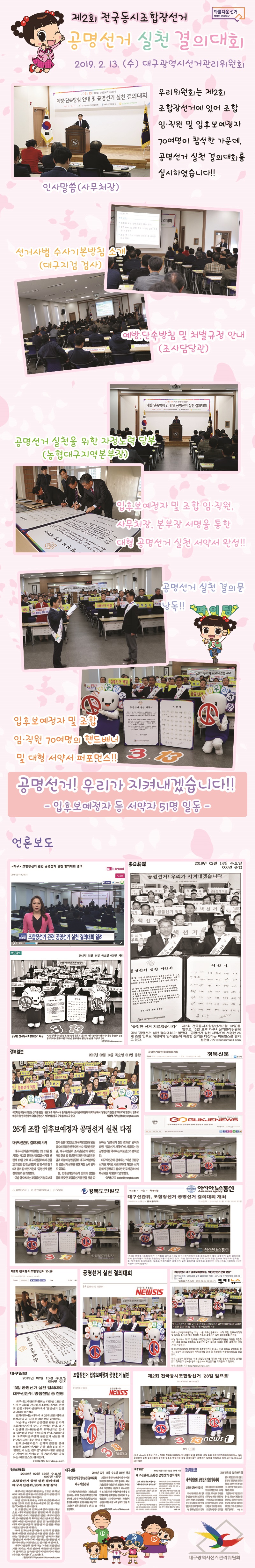 제2회 전국동시조합장선거 공명선거 실천 결의대회 2019.2.13.(수) 대구광역시선거관리위원회 우리 위원회는 제 2회 조합장선거에 있어 조합 임,직원 및 입후보예정자 70여명이 참석한 가운데, 공명선거 실천 결의대회를 실시하였습니다!! 인사말씀(사무처장) 선거사범 수사기본방침 소개(대구지검 검사) 예방, 단속방침 및 처별규정 안내(조사담당관) 공명선거 실천을 위한 자정노력 당부(농협대구지역본부장) 입후보예정자 및 조합 임,직원, 사무처장, 본부장 서명을 통한 대형 공명선거 실천 서양서 완성!! 공명선거 실천 결의문 낭독!! 입후보예정자 및 조합 임,직원 70여명의 핸드배너 및 대형 서약서 퍼포먼스!! 공명선거! 우리가 지켜내겠습니다!! -입후보예정자 등 서약자 51명 일동- [언론보도 캡쳐화면]