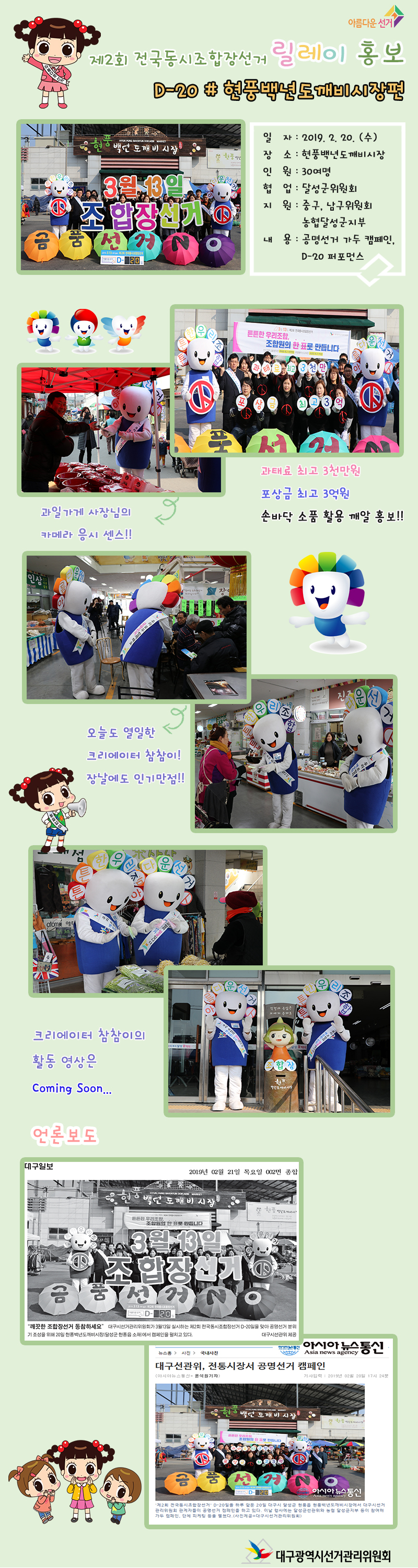 제2회 전국동시조합장선거 릴레이 홍보 D-20 # 현풍백년도깨비시장편 일자：2019.2.20.(수) 장소 : 현풍백년도깨비시장 인원 : 30여명 협업 : 달성군위원회 지원: 중구, 남구위원회, 농협달성군지부 내용 : 공명선거 가두 캠페인, P-2 퍼포먼스 과태료 최고 3천만원 포상금 최고 3억원 손바닥 소품 활용 깨알 홍보!! 오늘도 열일한 크리에이터 참참이 장날에도 인기만점!! 크리에이터 참참이의 활동영상은 Coming Soon... [언론보도 캡쳐화면]