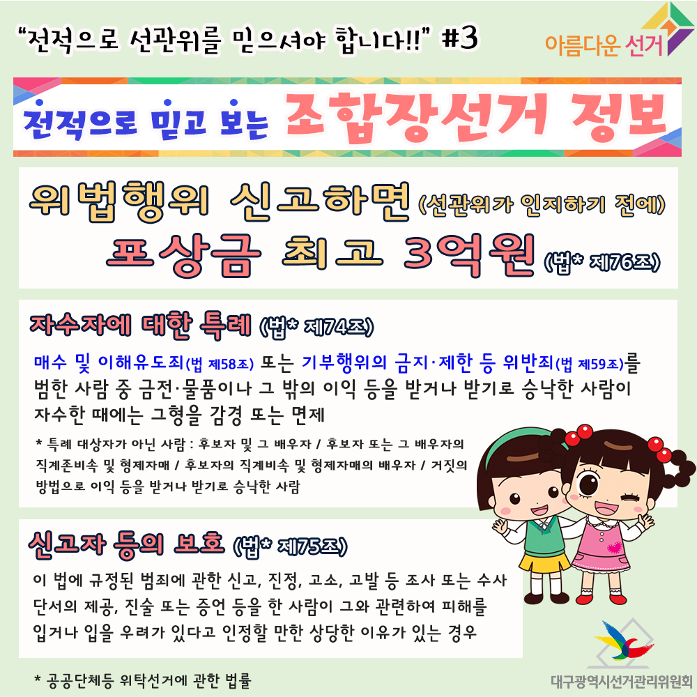 위법행위 신고하면(선관위가 인지하기 전에) 포상금 최고 3억원(법* 제76조) 자수자에 대한 특례(법* 74조) 매수 및 이해유도죄(법 제58조) 또는 기부행위의 금지, 제한 등 위반죄(법 제59조)를 범한 사람 중 금전, 물품이나 그 밖의 이익 등을 받거나 받기로 승낙한 사람이 자수한 때에는 그 형을  감경 또는 면제 * 특례 대상자가 아닌 사람: 후보자 및 그 배우자 / 후보자 또는 그 배우자의 직계존비속 및 형제자매 / 후보자의 직계비속 및 형제자매의 배우자 / 거짓의 방법으로 이익 등을 받거나 받기로 승낙한 사람. 신고자 등의 보호(법* 제75조) 이 법에 규정된 범죄에 관한 신고, 진정, 고소, 고발 등 조사 또는 수사단서의 제공, 진술 또는 증언 등을 한 사람이 그와 관련하여 피해를 입거나 입을 우려가 있다고 인정할 만한 상당한 이유가 있는 경우. * 공공단체등 위탁선거에 관한 법률