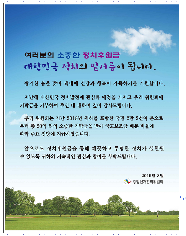 여러분의 소중한 정치후원금 대한민국 정치의 밑거름이 됩니다.  활기찬 봄을 맞아 댁네에 건강과 행복이 가득하기를 기원합니다. 지난해 대한민국 정치발전에 관심과 애정을 가지고 우리 위원회에 기탁금을 기부하여 주신 데 대하여 깊이 감사드립니다. 우리 위원회는 지난 2018년 귀하를 포함한 국민 2만 2천여 분으로 부터 총 20억 원의 소중한 기탁금을 받아 국고보조금 배분 비율에 따라 주요 정당에 지급하였습니다.  앞으로도 정치후원금을 통해 깨끗하고 투명한 정치가 실현될 수 있도록 귀하의 지속적인 관심과 참여를 부탁드립니다.  2018년 3월 중앙선거관리위원회