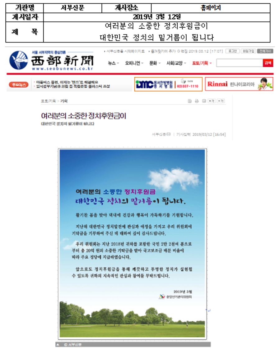 기관명 : 서부신문 기시장소 : 홈페이지 게시일자 : 2019년 3월 12일 제목 : 여러분의 소중한 정치후원금이 대한민국 정치의 밑거름이 됩니다.  여러분의 소중한 정치후원금 대한민국 정치의 밑거름이 됩니다.  활기찬 봄을 맞아 댁네에 건강과 행복이 가득하기를 기원합니다. 지난해 대한민국 정치발전에 관심과 애정을 가지고 우리 위원회에 기탁금을 기부하여 주신 데 대하여 깊이 감사드립니다. 우리 위원회는 지난 2018년 귀하를 포함한 국민 2만 2천여 분으로 부터 총 20억 원의 소중한 기탁금을 받아 국고보조금 배분 비율에 따라 주요 정당에 지급하였습니다.  앞으로도 정치후원금을 통해 깨끗하고 투명한 정치가 실현될 수 있도록 귀하의 지속적인 관심과 참여를 부탁드립니다.  2018년 3월 중앙선거관리위원회