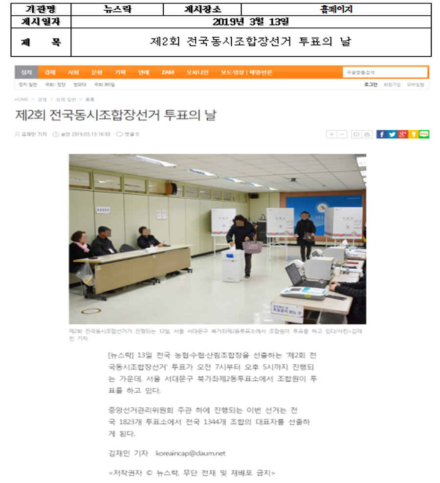 기관명 : 뉴스락 게시장소 : 홈페이지 게시일자 : 2019년 3월 13일 제목 : 제2회 전국동시조합장선거 투표의 날  제2회 전국동시조합장선거 투표의 날 [뉴스락]13일 전국 농협ㆍ수협ㆍ산림조합장을 선출하는 '제2회 전국동시조합장선거' 투표가 오전 7시부터 오후 5시까지 진행되는 가운데, 서울 서대문구 북가좌제2동투표소에서 조합원이 투표를 하고 있다.  중앙선거관리위원회 주관 하에 진행되는 이번 선거는 전국 1823개 투표소에서 전국 1344개 조합의 대표자를 선출하게 된다.  김민재 기자 koreaincap@daum.net [저작권자 ⓒ 뉴스락, 무단 전재 및 재배포 금지]