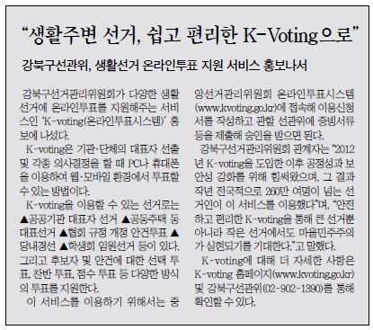 '생활주변 선거, 쉽고 편리한 K-Voting으로'  강북구 선관위, 생활선거 온라인 투표 지원 서비스 홍보나서 강북구선거관리위원회가 다양한 생활선거에 온라인투표를 지원해주는 서비스인 K-Voting(온라인투표시스템) 홍보에 나섰다. K-voting은 기관ㆍ단체의 대표자 선출 및 각종 의사결정을 할때 PC나 휴대폰을 이용하여 웹ㆍ모바일 환경에서 투표할 수 있는 방법이다. K-voting을 이용할 수 있는 선거로는 공공기관 대표자선거, 공동주택 동대표선거, 협회규정 개정 안건투표, 당내경선, 학생회 임원선거 등이 있다. 그리고 후보자 및 안건에 대한 선택 투표, 찬반투표, 점수 투표 등 다양한 방식의 투표를 지원한다. 이 서비스를 이용하기 위해서는 중앙선거관리위원회 온라인투표시스템(www.kvoting.go.kr)에 접속해 이용신청서를 작성하고 관할 선관위에 증빙서류등을 제출해 승인을 받으면 된다. 강북구선거관리위원회 관계자는 2012년 K-voting을 도입한 이후 공정성과 보안성 강화를 위해 힘써왔으며, 그 결과 작년 전국적으로 260만 여명이 넘는 선거인 이 서비스를 이용했다며, 안전하고 편리한 K-voting을 통해 큰 선거뿐아니라 작은 선거에서도 마을민주주의가 실현되기를 기대한다.고 말했다. K-voting에 대해 더 자세한 사항은 K-voting 홈페이지(www.kvoting.go.kr)및 강북구선관위(02-902-1390)를 통해 확인할 수 있다.