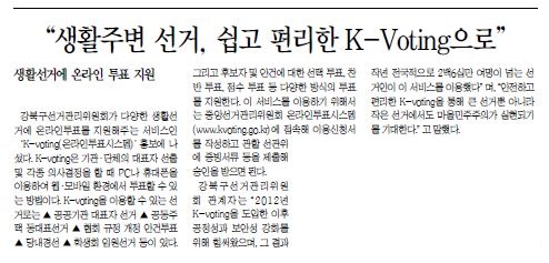 '생활주변선거, 쉽고 편리한 K-Voting으로' 생활선거에 온라인 투표지원강북구선거관리위원회가 다양한 생활선거에 온라인투표를 지원해주는 서비스인 K-Voting(온라인투표시스템) 홍보에 나섰다. K-Voting은 기관ㆍ단체의 대표자 선ㄴ출 및 각종 의사결정을 할때 PC나 휴대폰을 이용하여 웹ㆍ모바일 환경에서 투표할 수 있는 방법이다. K-Voting을 이용할 수 있는 선거로는 공공기관 대표자선거, 공동주택 동대표 선거, 협회 규정 개정 안건투표, 당내경선, 학생회 임원선거등이 있다. 그리구 후보자 및 안건에 대한 선택 투표, 찬반투표, 점수 투표 등 다양한 방식의 투표를 지원한다. 이 서비스를 이용하기 위해서는 중앙선거관리위원히 온라인투표시스템(www.kvoting.go.kr)에 접속해 이용신청서를 작성하고 관할 선관위에 증빙서류 등을 제출해 승인을 받으면 된다. 강북구선거관리위원회 관계자는 2012년 K-voting을 도입한 이후 공정성과 보안성 강화를 위해 힘써왔으며, 그 결과 작년 전국적으로 2백6십만 여명이 넘는 서거인 이 서비스를 이용했다.며 안전하고 편리한 k-voting을 통한 큰 선거뿐 아니라 작은 선거에서도 마을 민주주의가 실현되기를 기대한다고 말했다.