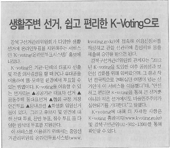 생활주변 선거, 쉽고 편리한 K-Voting으로 강북구선거관리위원회가 다양한 생활선거에 온라인투표를 지원해주는 서비스인 K-Voting(온라인투표시스템) 홍보에 나섰다. K-voting은 기관ㆍ단체의 대표자 선출 및 각종 의사결정을 할때 PC나 휴대폰을 이용하여 웹ㆍ모바일 환경에서 투표할 수 있는 방법이다. K-voting을 이용할 수 있는 선거로는 공공기관 대표자선거, 공동주택 동대표선거, 협회규정 개정 안건투표, 당내경선, 학생회 임원선거 등이 있다. 그리고 후보자 및 안건에 대한 선택 투표, 찬반투표, 점수 투표 등 다양한 방식의 투표를 지원한다. 이 서비스를 이용하기 위해서는 중앙선거관리위원회 온라인투표시스템(www.kvoting.go.kr)에 접속해 이용신청서를 작성하고 관할 선관위에 증빙서류등을 제출해 승인을 받으면 된다. 강북구선거관리위원회 관계자는 2012년 K-voting을 도입한 이후 공정성과 보안성 강화를 위해 힘써왔으며, 그 결과 작년 전국적으로 260만 여명이 넘는 선거인 이 서비스를 이용했다며, 안전하고 편리한 K-voting을 통해 큰 선거뿐아니라 작은 선거에서도 마을민주주의가 실현되기를 기대한다.고 말했다. K-voting에 대해 더 자세한 사항은 K-voting 홈페이지(www.kvoting.go.kr)및 강북구선관위(02-902-1390)를 통해 확인할 수 있다  