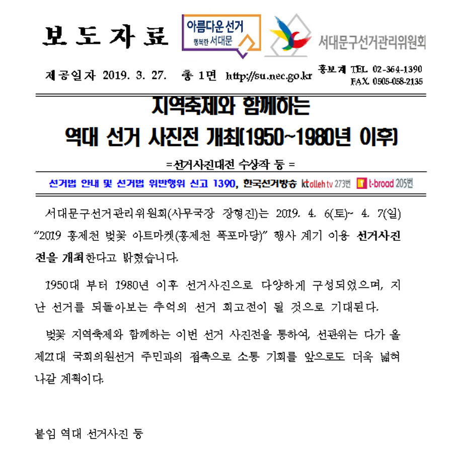보도자료  아름다운선거 행복한 서대문  서대문구선거관리위원회 제공일자 2019.3.27 총1면 http://su.nec.go.kr 홍보계 TEL.02-364-1390 FAX.0505-058-2135 지역축제와 함께하는 역대 선거 사진전 개최[1950 ~ 1980년 이후] = 선거사진대전 수상작 등 = 선거법 안내 및 선거법 위반행위 신고 1390, 한국선거방송 KTalleh tv 273번 t-broad 205번 서대문구선거관리위원회(사무국장 장형진)는 2019.4.6(토) ~ 4.7(일) '2019 홍제천 벚꽃 아트마켓(홍제천 폭포마당)' 행사 계기 이용 선거사진전을 개최한다고 밝혔습니다. 1950년 부터 1980년 이후 선거사진으로 다양하게 구성되었으며, 지난 선거를 되돌아보는 추억의 선거 회고전이 될 것으로 가대된다. 벚꽃 지역축제와 함께하는 이번 선거 사진전을 통하여, 선관위는 다가 올 제21대 국회의원선거 주민과의 접촉으로 소통 기회를 앞으로 더욱 넓혀나갈 계획이다. 붙임 역대 선거사진 등