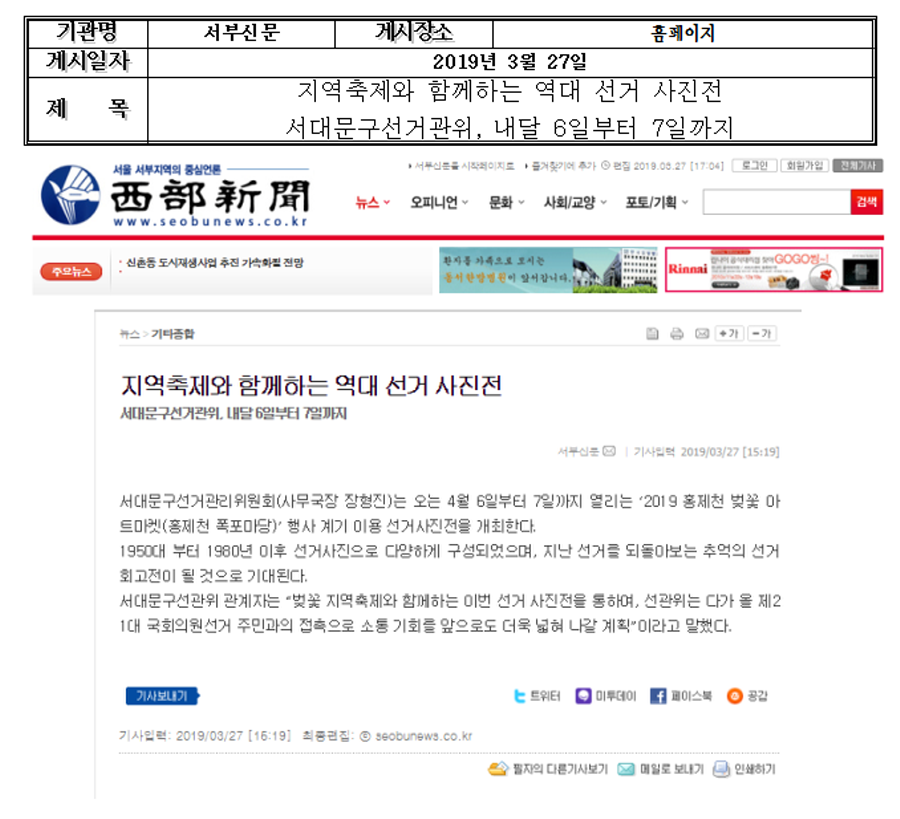 기관명-서부신문 게시장소-홈페이지 게시일자-2019년 3월 27일 제목-지역축제와 함께하는 역대 선거 사진전 서대문구선거관위, 내달 6일부터 7일 까지 지역축제와 함께하는 역대 선거 사진전 서대문구선거관위, 내달 6일부터 7일 까지 서대문구선거관리위원회(사무국장 장형진)는 오는 4월 6일부터 7일까지 열리는 '2019 홍제천 벚꽃 아트마켓(홍제천 폭포마당)' 행사 계기 이용 선거사진전을 개최한다. 1950년 부터 1980년 이후 선거사진으로 다양하게 구성되었으며, 지난 선거를 되돌아보는 추억의 선거 회고전이 될 것으로 기대된다. 서대문구선관위 관계자는 '벚꽃 지역축제와 함께하는 이번 선거 사진전을 통하여, 선관위는 다가 올 제21대 국회의원선거 주민과의 접촉으로 소통 기회를 앞으로 더욱 넓혀 나갈 계획'이라고 말했다.
