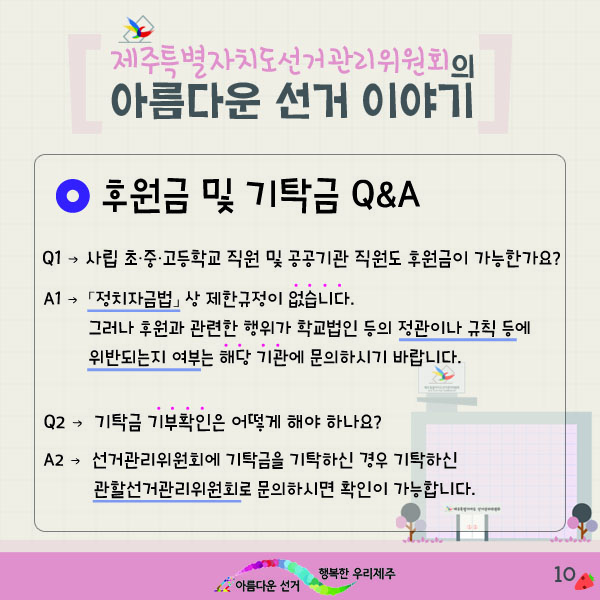제주특별자치도선거관리위원회의 아름다운 선거 이야기 10. - 후원금 및 기탁금 Q&A. Q1 : 사립 초·중·고등학교 직원 및 공공기관 직원도 후원금이 가능한가요? A1 : 