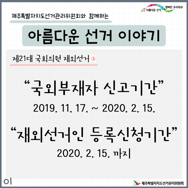 제주특별자치도선거관리위원회와 함께하는 아름다운 선거이야기1. 제21대 국회의원 재외선거. 국외부재자 신고기간 : 2019. 11. 17. ~ 2020. 2. 15. , 재외선거인 등록신청기간 : 2020. 2. 15.까지
