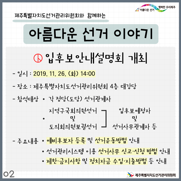 제주특별자치도선거관리위원회와 함께하는 아름다운 선거 이야기2. 입후보안내설명회 개최. 일시: 2019. 11. 26.(화) 14:00. 장소: 제주특별자치도선거관리위원회 4층 대강당. 참석대상: 각정당(도당)선거관계자. 지역구국회의원선거 및 도의회의원보궐선거 입후보예정자 및 선거사무관계자 등. 주요내용: 예비후보자 등록 및 선거운동방법 안내. 선거관리시스템 이용 선거사무 신고·신청 방법 안내. 제한·금지사항 및 정치자금 수입·지출방법 등 안내.