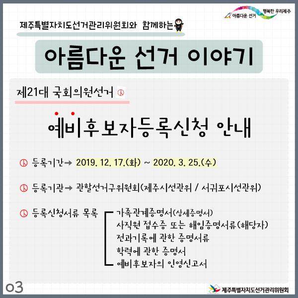 제주특별자치도선거관리위원회와 함께하는 아름다운 선거이야기3. 제21대 국회의원선거 예비후보자등록신청 안내. 등록기간 : 2019. 12. 17.(화) ~ 2020. 3. 25.(수). 등록기관 : 관할선거구위원회(제주시선관위/서귀포시선관위). 등록신청서류 목록: 가족관계증명서(상세증명서), 사직원접수증 또는 해임증명서류(해당자), 전과기록에 관한 증명서류, 학력에 관한 증명서, 예비후보자의 인영신고서