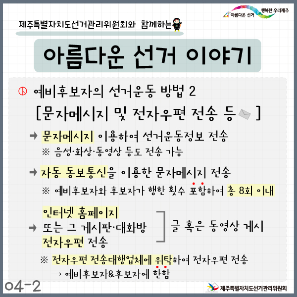 제주특별자치도선거관리위원회와 함께하는 아름다운 선거이야기4-2. 예비후보자의 선거운동 방법2. 문자메시지 및 전자우편 전송 등. ▶문자메시지 이용하여 선거운동정보 전송 ※음성·화상·동영상 등도 전송 가능. ▶ 자동 동보통신을 이용한 문자메시지 전송. ※ 예비후보자와 후보자가 행한 횟수 포함하여 총 8회 이내. ▶인터넷 홈페이지 또는 그 게시판·대화방에 글 혹은 동영상 게시 혹은 전자우편 전송 ※전자우편 전송대행업체에 위탁하여 전자우편 전송 → 예비후보자&후보자에 한함.