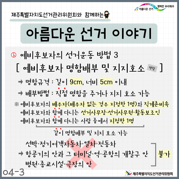 아름다운 선거 행복한 우리제주. 제주특별자치도선거관리위원회와 함께하는 아름다운 선거 이야기. 예비후보자의 선거운동 방법3. 예비후보자 명함배부 및 지지호소. 명함규격: 길이 9cm, 너비 5cm 이내. 배부방법: 직접 명함을 주걱나 지지 호소 가능. ※예비후보자의 배우자(배우자 없는 경우 지정한 1명)와 직계존비속, 예비후보자와 함께 다니는 선거사무장·선거사무원·활동보조인, 예비후보자와 함께 다니는 사람 중에서 지정한 1명은 같이 명함배부 및 지지 호소 가능. → 선박·정기여객자동차·열차·전동차, 항공기의 안과 그 터미널·역·공항의 개찰구 안, 병원·종교시설·극장의 안은 불가. 4-3. 제주특별자치도선거관리위원회