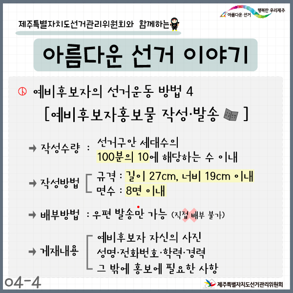 제주특별자치도선거관리위원회와 함께하는 아름다운 선거이야기 4-4. 예비후보자의 선거운동방법4. 예비후보자홍보물 작성·발송. 작성수량: 선거구안 세대수의 100분의 10에 해당하는 수 이내. 작성방법: 규격-길이 27cm, 너비 19cm 이내, 면수-8면 이내. 배부방법: 우편발송만 가능(직접 배부 불가), 게재내용: 예비후보자 자신의 사진, 성명·전화번호·학력·경력, 그 밖에 홍보에 필요한 사항. 제주특별자치도선거관리위원회.