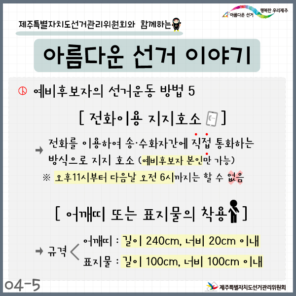 제주특별자치도선거관리위원회와 함께하는 아름다운 선거이야기. 예비후보자의 선거운동방법5. 전화이용 지지호소. 전화를 이용하여 송·수화자각ㄴ에 직접 통화하는 방식으로 지지호소(예비후보자 본인만 가능). ※ 오후11시부터 다음날 오전6시까지는 할 수 없음. 어깨띠 또는 표지물의 착용. 규격> 어깨띠: 길이 240cm, 너비 20cm 이내. 표지물: 길이 100cm, 너비 100cm 이내. 제주특별자치도선거관리위원회.