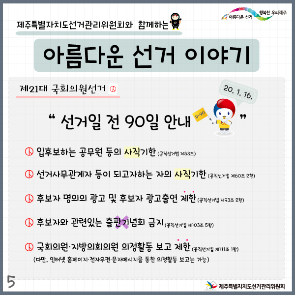 제주특별자치도선거관리위원회와 함께하는 아름다운 선거이야기5. 제21대 국회의원선거. 선거일 전 90일 안내(20. 1. 16.) . 입후보하는 공무원 등의 사직기한(공직선거법 제53조). 선거사무관계자 등이 되고자하는 자의 사직기한(공직선거법 제60조 2항). 후보자 명의의 광고 및 후보자 광고출연 제한(공직선거법 제93조 2항). 후보자와 관련있는 출판기념회 금지(공직선거법 제103조 5항). 국회의원·지방의회의원 의정활동 보고 제한(다만, 인터넷 홈페이지·전자우편·문자메시지를 통한 의정활동 보고는 가능) (공직선거법 제111조 1항)