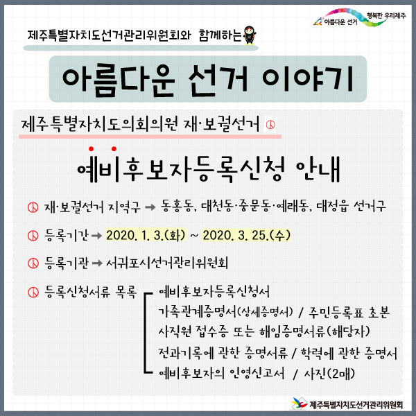 선거이야기(재보궐) 제주특별자치도선거관리위원회와 함께하는 아름다운 선거이야기. 제주특별자치도의회의원 재·보궐선거. 예비후보자등록신청안내. 재·보궐선거 지역구> 동홍동, 대천동·중문동·예래동, 대정읍 선거구. 등록기간> 2020. 1. 3.(화) ~ 2020. 3. 25.(수). 등록기관> 서귀포시선거관리위원회. 등록신청서류목록: 예비후보자등록신청서, 가족관계증명서(상세증명서)/ 주민등록표 초본 / 사직원 접수증 또는 해임증명서류(해당자) / 전과기록에 관한 증명서류 / 학력에 관한 증명서 / 예비후보자의 인영신고서 / 사진(2매)