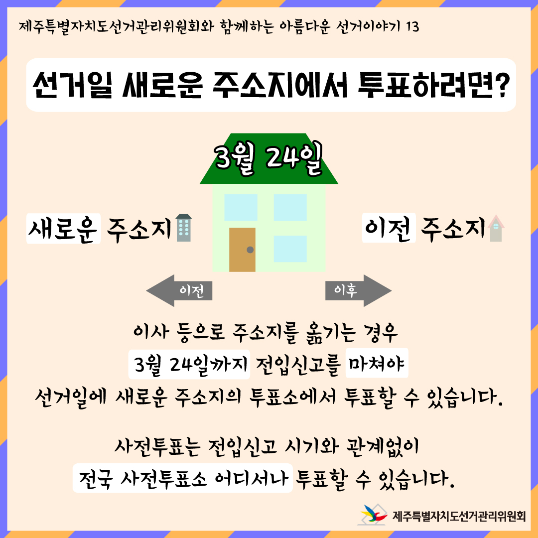 제주특별자치도선거관리위원회와 함께하는 아름다운 선거이야기 13 선거일 새로운 주소지에서 투표하려면? 3월 24일 이전 새로운 주소지 , 이후 이전 주소지. 이사 등으로 주소지를 옮기는 경우 3월 24일까지 전입신고를 마쳐야 선거일에 새로운 주소지의 투표소에서 투표할 수 있습니다. 사전투표는 전입신고 시기와 관계없이 전국 사전투표소 어디서나 투표할 수 있습니다. 제주특별자치도선거관리위원회