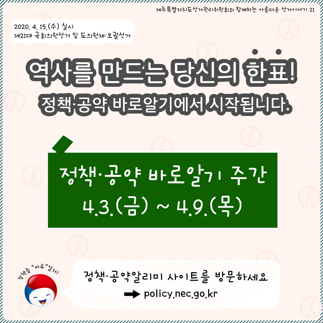 제주특별자치도선거관리위원회와 함께하는 아름다운 선거이야기21. 2020. 4. 15.(수) 실시 제21대 국회의원선거 및 도의원 재·보궐선거. 역사를 만드는 당신의 한표! 정ㅇ책·공약 바로알기에서 시작됩니다. 정책·공약 바로알기 주간 4.3.(금) ~ 4.9.(목) 정책을 