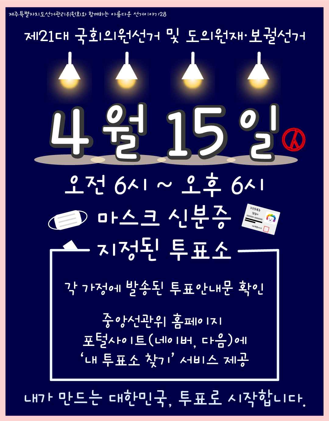 제주특별자치도선거관리위원회와 함께하는 아름다운 선거이야기28. 제21대 국회의원선거 및 도의원재·보궐선거. 4월 15일. 오전 6시 ~ 오후 6시. 마스크. 신분증. 지정된 투표소. 각 가정에 발송된 투표안내문 확인. 중앙선관위 홈페이지, 포털사이트(네이버,다음)에 '내 투표소 찾기' 서비스제공. 내가 만드는 대한민국, 투표로 시작합니다.
