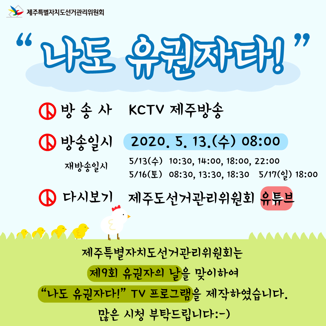 제주특별자치도선거관리위원회. 나도 유권자다!. 방송사- kctv 제주방송, 방송일시 - 2020. 5. 13.(수) 08:00, 재방송일시 - 5/13(수) 10:30, 14:00, 18:00, 22:00 , 5/16(토) 08:30, 13:30, 18:30 , 5/17(일) 18:00. 다시보기 - 제주도선거관리위원회 유튜브. 제주특별자치도선거관리위원회는 제9회 유권자의 날을 맞이하여 "나도 유권자다!" TV프로그램을 제작하였습니다. 많은 시청 부탁드립니다:-)