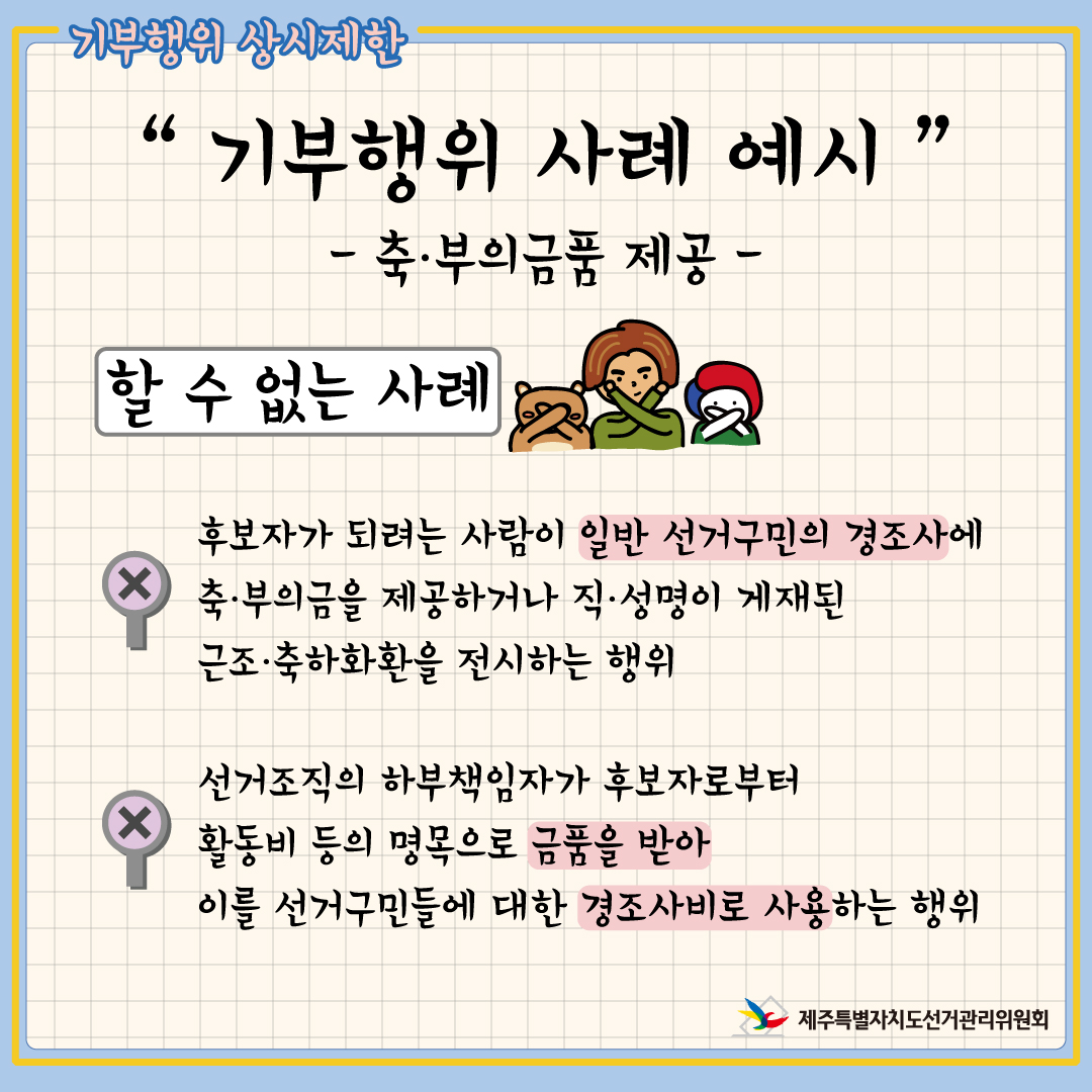 기부행위 상시제한. "기부행위 사례 예시" 축·부의금품 제공. 할 수 없는 사례. 후보자가 되려는 사람이 일반 선거구민의 경조사에 축·부의금을 제공하거나 직·성명이 게재된 근조·축하화환을 전시하는 행위. 선거조직의 하부책임자가 후보자로부터 활동비 등의 명목으로 금품을 받아 이를 선거구민들에 대한 경조사비로 사용하는 행위.