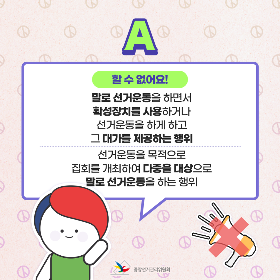 A. 할 수 없어요! ① 말로 선거운동을 하면서 확성장치를 사용하거나 선거운동을 하게 하고 그 대가를 제공하는 행위 ② 선거운동을 목적으로 집회를 개최하여 다중을 대상으로 말로 선거운동을 하는 행위