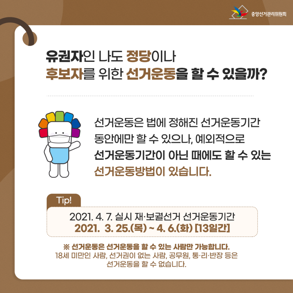 유권자인 나도 정당이나 후보자를 위한 선거운동을 할 수 있을까? 선거운동은 법에 정해진 선거운동기간동안에만 할 수 있으나, 예외적으로 선거운동기간이 아닌 때에도 할 수 있는 선거운동방법이 있습니다. Tip. 2021. 4. 7. 실시 재·보궐선거 선거운동기간 2021. 3. 25.(목) ~ 4. 6.(화) [13일간] ※ 선거운동은 선거운동을 할 수 있는 사람만 가능합니다. 18세 미만인 사람, 선거권이 없는 사람, 공무원, 통·리·반장 등은 선거운동을 할 수 없습니다.