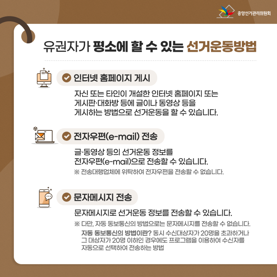 유권자가 평소에 할 수 있는 선거운동방법 - 인터넷 홈페이지 게시 : 자신 또는 타인이 개설한 인터넷 홈페이지 또는 게시판·대화방 등에 글이나 동영상 등을 게시하는 방법으로 선거운동을 할 수 있습니다. - 전자우편(e-mail) 전송 : 글·동영상 등의 선거운동 정보를 전자우편(e-mail)으로 전송할 수 있습니다. ※ 전송대행업체에 위탁하여 전자우편을 전송할 수 없습니다. - 문자메시지 전송 : 문자메시지로 선거운동 정보를 전송할 수 있습니다. ※ 다만, 자동 동보통신의 방법으로는 문자메시지를 전송할 수 없습니다. 자동 동보통신의 방법이란? 동시 수신대상자가 20명을 초과하거나 그 대상자가 20명 이하인 경우에도 프로그램을 이용하여 수신자를 자동으로 선택하여 전송하는 방법
