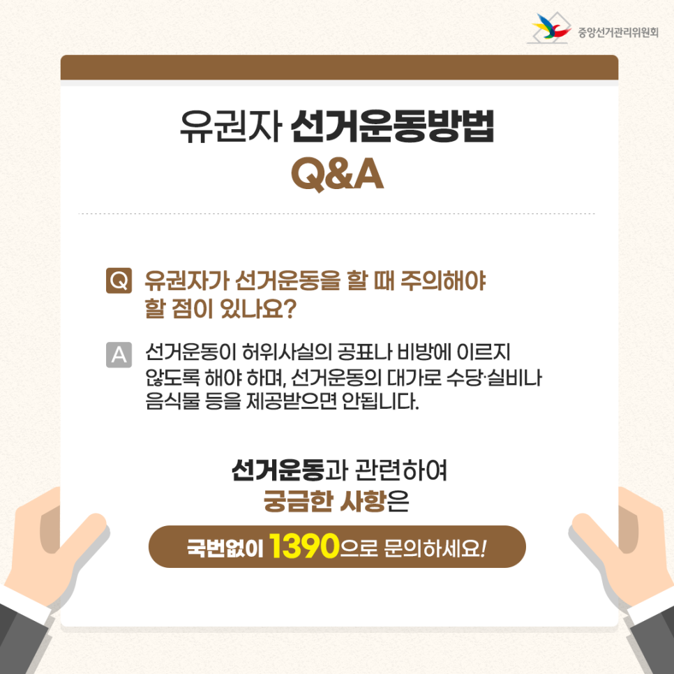 유권자 선거운동방법 Q&A  Q. 유권자가 선거운동을 할 때 주의해야 할 점이 있나요? A. 선거운동이 허위사실의 공표나 비방에 이르지 않도록 해야 하며, 선거운동의 대가로 수당·실비나 음식물 등을 제공받으면 안됩니다. 선거운동과 관련하여 궁금한 사항은 국번없이 1390으로 문의하세요!