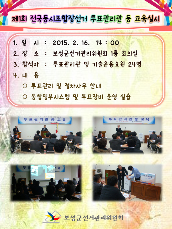 보성군선거관리위원회에서는 2015.3.11. 실시하는 제1회 전국동시조합장선거와 관련하여 투표관리관 및 기술운영요원을 대상으로 통합명부시스템을 비롯한 투표관리사무와 투표장비 운영에 관한 전반적인 교육을 실시하였습니다. 1. 일   시 :  2015.02. 16. 14 : 00 2. 장   소 :  보성군선거관리위원회 1층 회의실 3. 참석자 :  투표관리관 및 기술운영요원 24명 4. 내   용 ○ 투표관리 절차사무 안내 ○ 통합명부시스템 및 투표장비 운영 실습