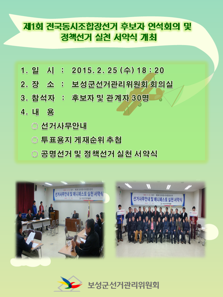 보성군선거관리위원회에서는 2015.3.11. 조합장 선거와 관련하여 후보자 연석회의 및 정책선거 실천 서약식을 개최하였습니다. 1. 일   시  :  2015. 2. 25. (수) 18 : 20 2. 장   소  :  보성군선거관리위원회 회의실 3. 참석자  :  후보자 및 관계자 30명 4. 내   용  : ○ 선거사무 안내 ○ 투표용지 게재순위 추첨 ○ 공명선거 및 정책선거 실천 서약식 